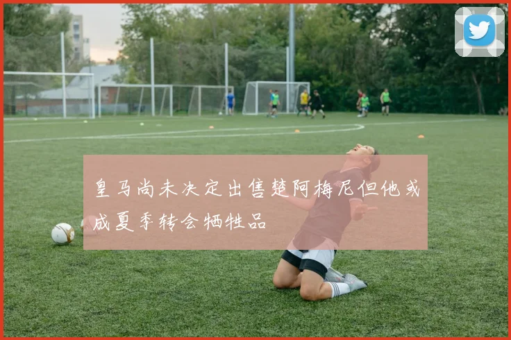 皇马尚未决定出售楚阿梅尼但他或成夏季转会牺牲品