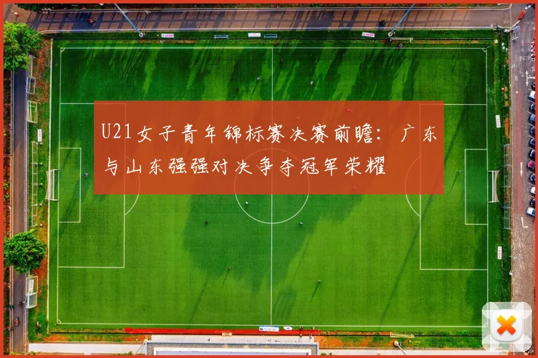 U21女子青年锦标赛决赛前瞻：广东与山东强强对决争夺冠军荣耀