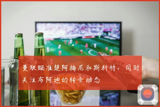 曼联瞄准楚阿梅尼和斯科特，同时关注布阿迪的转会动态