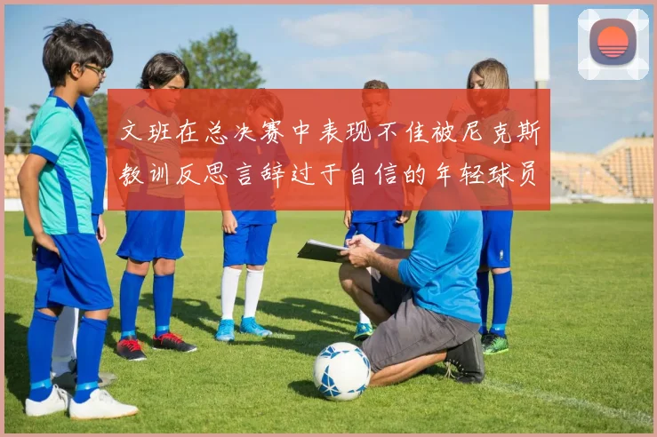 文班在总决赛中表现不佳被尼克斯教训反思言辞过于自信的年轻球员成长之路