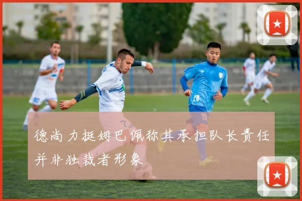 德尚力挺姆巴佩称其承担队长责任并非独裁者形象