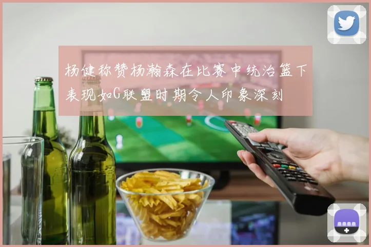 杨健称赞杨瀚森在比赛中统治篮下表现如G联盟时期令人印象深刻