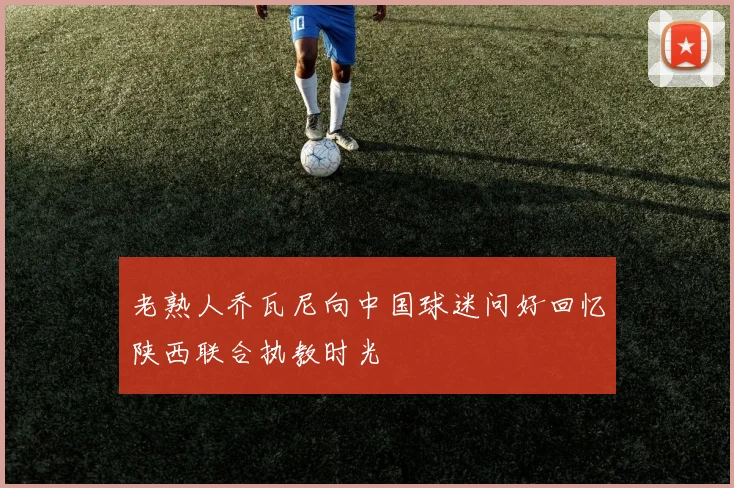 老熟人乔瓦尼向中国球迷问好回忆陕西联合执教时光