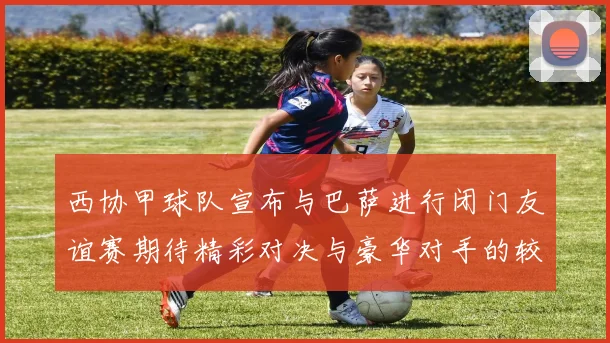 西协甲球队宣布与巴萨进行闭门友谊赛期待精彩对决与豪华对手的较量
