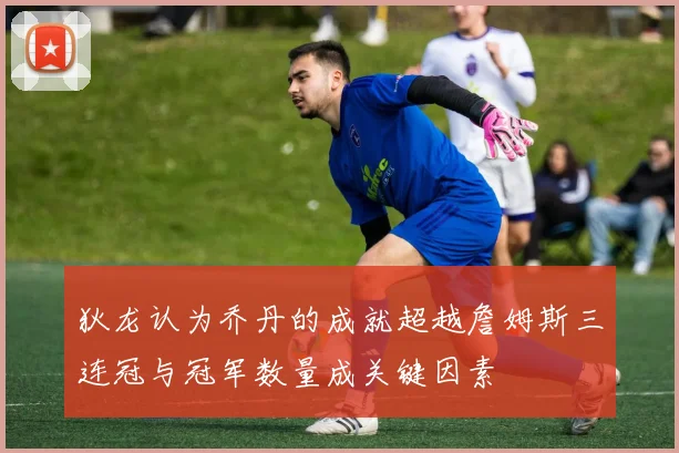 狄龙认为乔丹的成就超越詹姆斯三连冠与冠军数量成关键因素