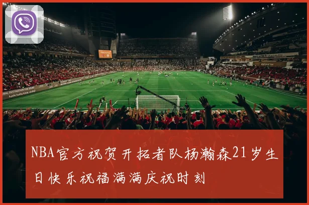 NBA官方祝贺开拓者队杨瀚森21岁生日快乐祝福满满庆祝时刻