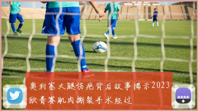 奥利塞大腿伤疤背后故事揭示2023欧青赛肌肉撕裂手术经过