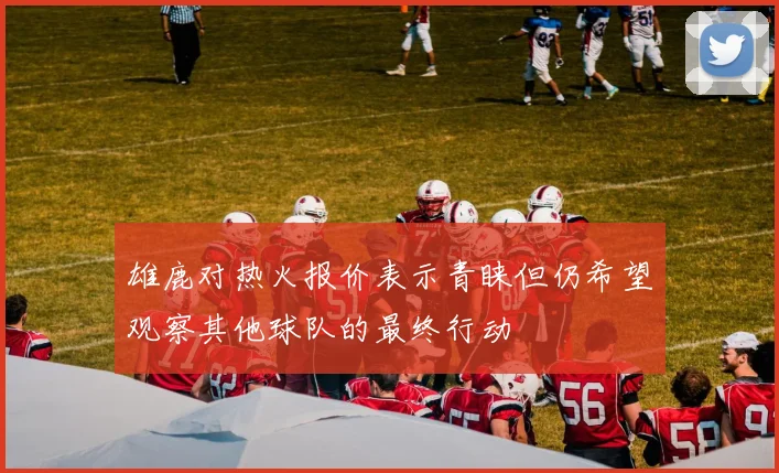 雄鹿对热火报价表示青睐但仍希望观察其他球队的最终行动