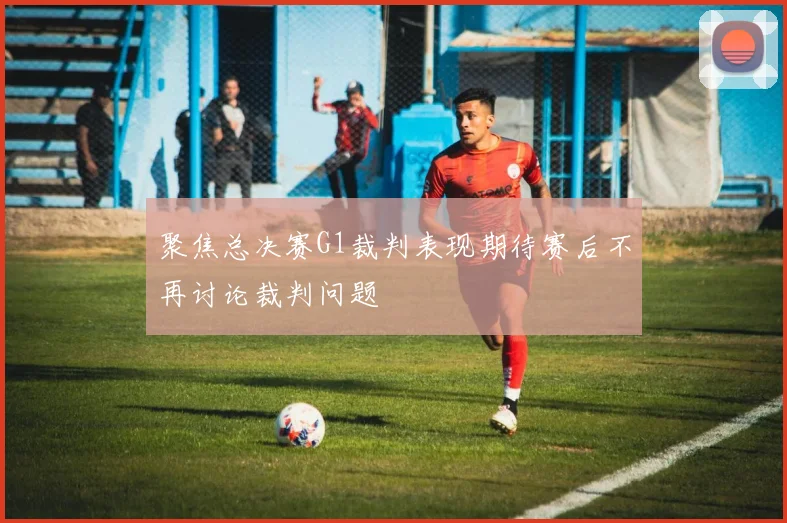 聚焦总决赛G1裁判表现期待赛后不再讨论裁判问题