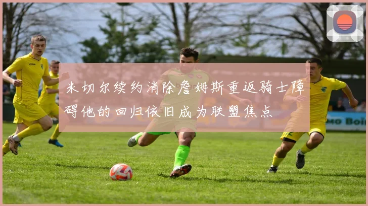 米切尔续约消除詹姆斯重返骑士障碍他的回归依旧成为联盟焦点