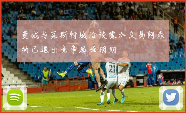 曼城与莱斯特城洽谈蒙加交易阿森纳已退出竞争局面明朗