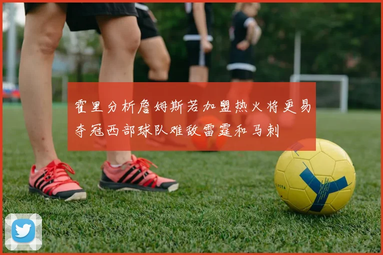 霍里分析詹姆斯若加盟热火将更易夺冠西部球队难敌雷霆和马刺
