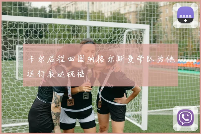 卡尔启程回国纳格尔斯曼带队为他送行表达祝福