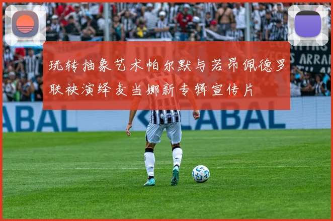 玩转抽象艺术帕尔默与若昂佩德罗联袂演绎麦当娜新专辑宣传片