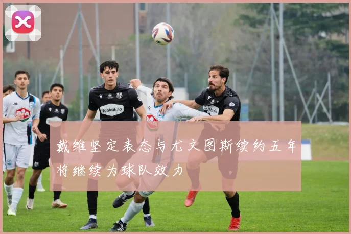 戴维坚定表态与尤文图斯续约五年将继续为球队效力