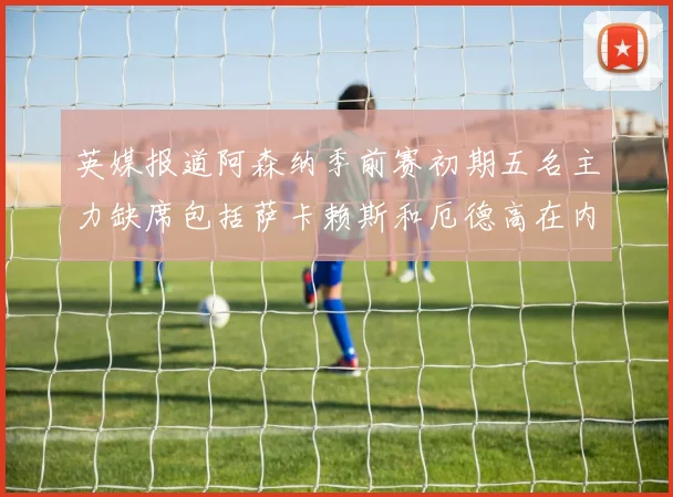 英媒报道阿森纳季前赛初期五名主力缺席包括萨卡赖斯和厄德高在内